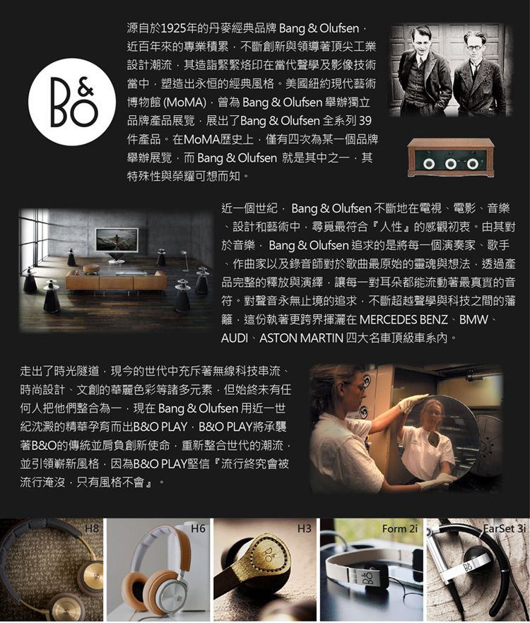 源自於1925年的丹麥經典品牌 ang &amp; Olufsen 近百年來的專業積累不斷創新與領導著頂尖工業設計潮流其造詣緊緊烙印在當代聲學及影像技術當中塑造出永恒的經典風格。美國紐約現代藝術博物館(MoMA Bang &amp; Olufsen 舉辦獨立品牌產品展覽展出了Bang &amp; Olufsen 全系列 39件產品。在MoMA歷史上僅有四次為某一個品牌舉辦展覽而 Bang &amp; Olufsen 就是其中之一其特殊性與榮耀可想而知。近一個世紀 Bang &amp; Olufsen 不斷地在電視、電影、音樂設計和藝術中尋覓最符合『人性』的感觀初衷。由其對於音樂Bang &amp; Olufsen 追求的是將每一個演奏家、歌手作曲家以及錄音師對於歌曲最原始的靈魂與想法透過產品完整的釋放與演繹讓每一對耳朵都能流動著最真實的音符。對聲音永無止境的追求不斷超越聲學與科技之間的藩籬這份執著更跨界揮灑在 MERCEDES BENZ、BMW、AUDI、ASTON MARTIN 四大名車頂級車系內。走出了時光隧道現今的世代中充斥著無線科技串流、時尚設計、文創的華麗色彩等諸多元素但始終未有任何人把他們整合為一現在Bang &amp; Olufsen 用近一世紀沈澱的精華孕育而出B&amp;O PLAY B&amp;O PLAY將承襲著B&amp;O的傳統並創新使命重新整合世代的潮流並引領嶄新風格因為B&amp;O PLAY堅信『流行終究會被流行淹沒,只有風格不會』。H8H6H3Form BEarSet 3i