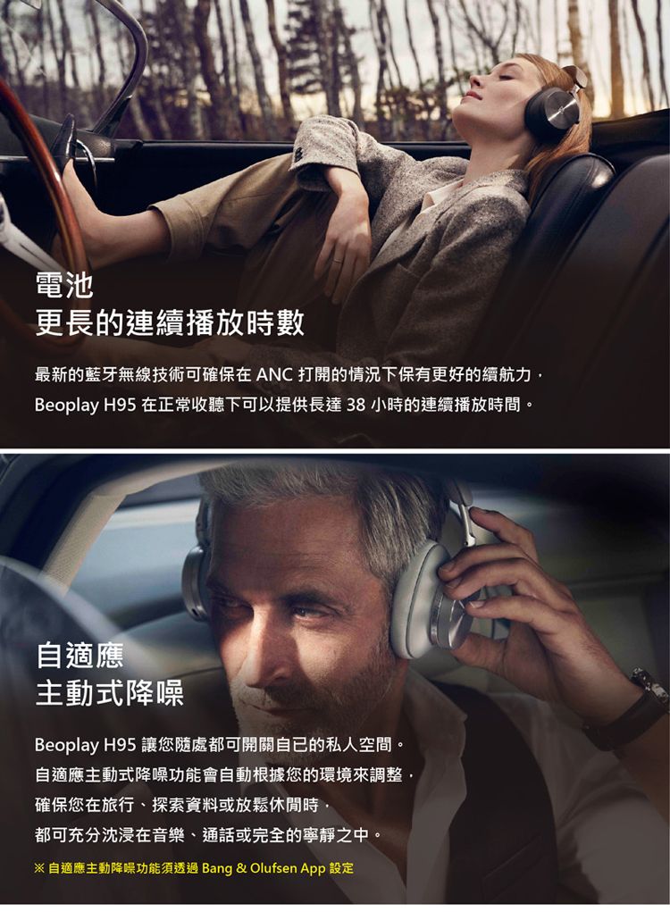 電池更長的連續播放時數最新的藍牙無線技術可確保在ANC 打開的情況下保有更好的續航力Beoplay H95 在正常收聽下可以提供長達38 小時的連續播放時間。自適應主動式降噪Beoplay H95 讓您隨處都可開關自己的私人空間。自適應主動式降噪功能會自動根據您的環境來調整,確保您在旅行、探索資料或放鬆休閒時,都可充分沈浸在音樂、通話或完全的寧靜之中。自適應主動降噪功能須透過 Bang &amp; Olufsen  設定