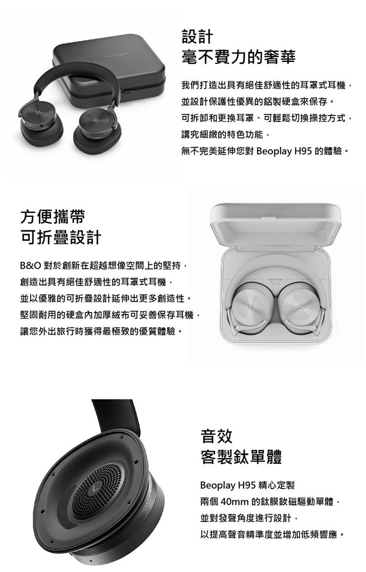 設計毫不費力的奢華我們打造出具有絕佳舒適性的耳罩式耳機並設計保護性優異的鋁製硬盒來保存。可拆卸和更換耳罩、可輕鬆切換操控方式講究細緻的特色功能無不完美延伸您對 Beoplay H95 的體驗。方便攜帶可折疊設計B&amp;O 對於創新在超越想像空間上的堅持,創造出具有絕佳舒適性的耳罩式耳機,並以優雅的可折疊設計延伸出更多創造性。堅固耐用的硬盒內加厚絨布可妥善保存耳機,讓您外出旅行時獲得最極致的優質體驗。音效客製單體Beoplay H95 精心定製兩個 40mm 的鈦膜磁驅動單體,並對發聲角度進行設計,以提高聲音精準度並增加低頻響應。
