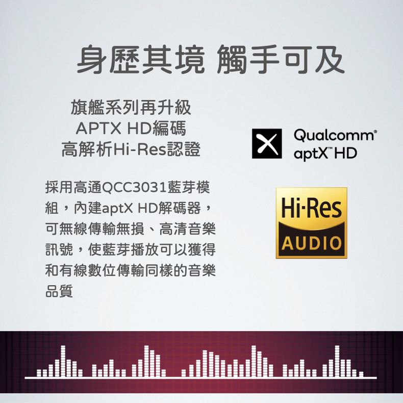 身歷其境 觸手可及旗艦系列再升級APTX HD編碼高解析HiRes認證Qualcomm®aptX HD採用高通QCC3031藍芽模組,內建aptX HD解碼器,可無線傳輸無損、高清音樂訊號,使藍芽播放可以獲得和有線數位傳輸同樣的音樂品質Hi-ResAUDIO