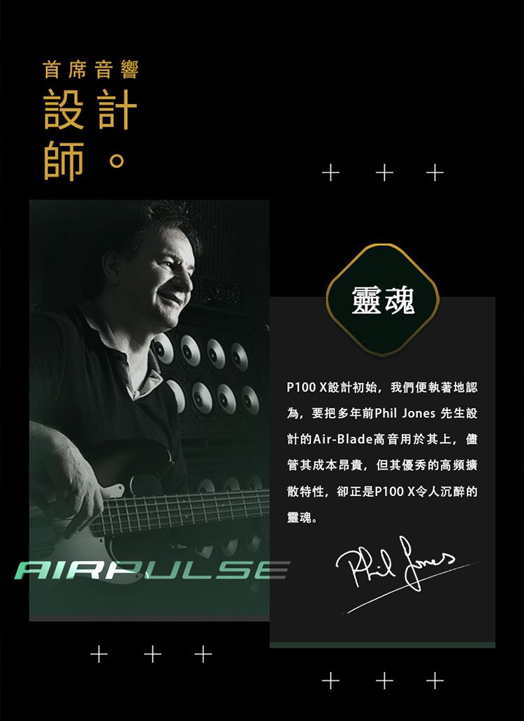 首席音響設計師  AIRPULSE靈魂P100 X設計初始,我們便執著地認為,要把多年前  先生設計的Air-Blade高音用於其上,儘管其成本昂貴,但其優秀的高頻擴散特性,卻正是P100X令人沉醉的靈魂。Phil Jones+ + +