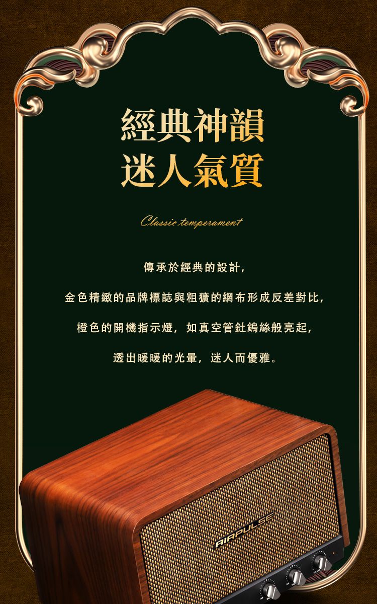 經典神韻迷人氣質Classic temperament傳承於經典的設計,金色精緻的品牌標誌與粗獷的網布形成反差對比,橙色的開機指示燈,如真空管鎢絲般亮起,透出暖暖的光量,迷人而優雅。AIRPULS