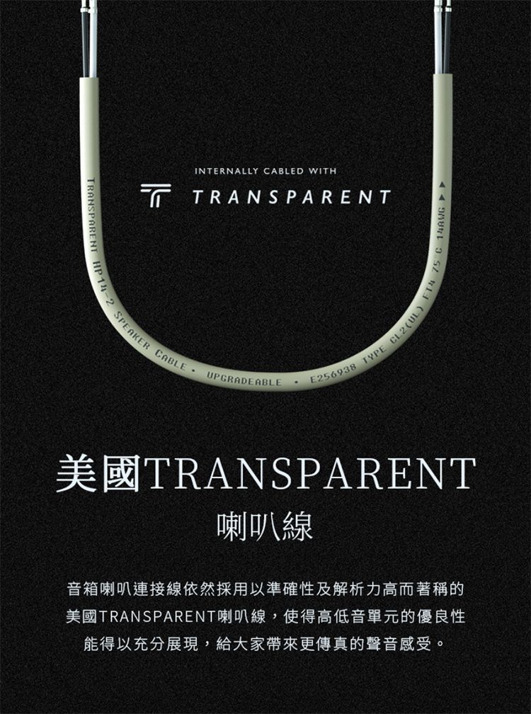 TRANSPARENT HP1INTERNALLY CABLED WITHTRANSPARENTSPEAKER CABLEUPGRADEABLEE256938 TYPE CL2UL) 75 C 14AWG 美國TRANSPARENT喇叭線音箱喇叭連接線依然採用以準確性及解析力高而著稱的美國TRANSPARENT喇叭線,使得高低音單元的優良性能得以充分展現,給大家帶來更傳真的聲音感受。