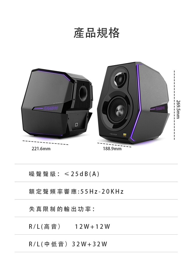 GAMING221.6mm產品規格188.9mm噪聲聲級≤25dB(A)額定聲頻率響應:55Hz-20KHz失真限制的輸出功率:R/L(高音) 12 W +12 WR/L(中低音)32W+32W269.5mm