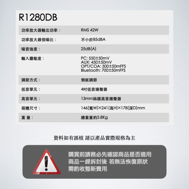 R1280DB功率放大器輸出功率:功率放大器信噪比:噪音強度:輸入靈敏度:調節方式:低音單元:高音單元:箱體尺寸:重量:RMS 42W不小於85dBA25dB(A)PC: 550±50mVAUX: 450±50mVOPT/COA:500±50mFFSBluetooth: 700±50mFFS側板調節4吋低音揚聲器13mm絲膜高音揚聲器146(寬)241(高H)178(深)mm總重量約5.8kg資料如有誤植 請以產品實際規格為主購買前請務必先確認商品是否適用商品一經拆封後若無法恢復原狀需酌收整新費用