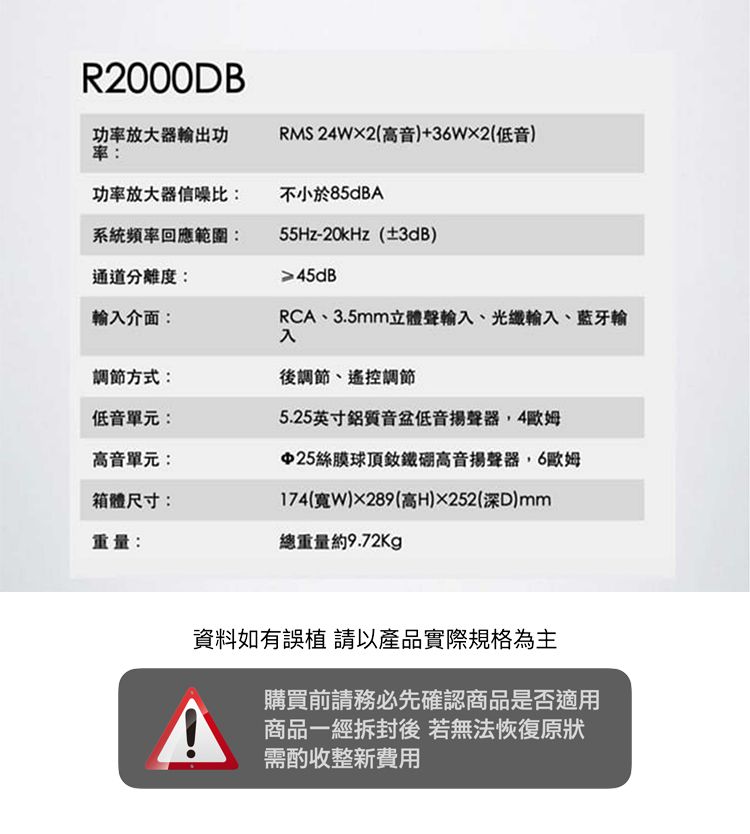 R2000DB功放大器出功率RMS 24W2(高音)+36W2(低音)功率放大器信噪比:不小於85dBA介面:系統頻率回應範圍:通道分離度:55Hz-20kHz(±3dB)≥45dBRCA、3.5mm立體聲輸、光纖輸入、輸入調節方式:後調節、遙控調節低音單元:高音單元:箱體尺寸:重量:5.25英寸鋁質音低音揚聲器4歐姆25絲膜球頂高音揚聲器6歐姆174(寬)289(高H)252(深)mm總重量約9.72kg資料如有誤 請以產品實際規格為主購買前請務必先確認商品是否適用商品一經拆封後 若無法恢復原狀需酌收整新費用