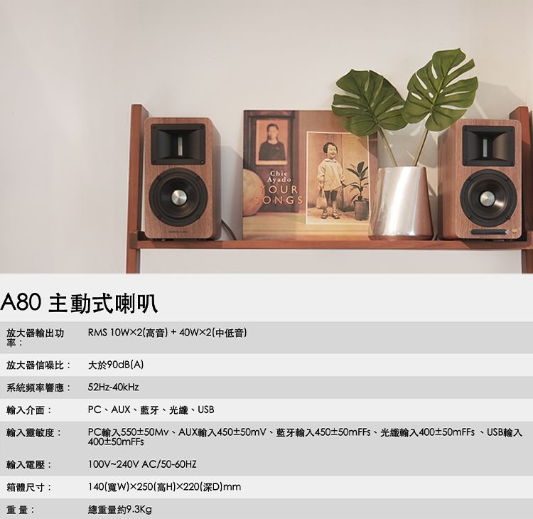 A80 主動式喇叭AyadoYOUR放大器輸出功率:RMS 102(高音+40W2(中低音)放大器信噪比:大於90dB(A)系統頻率響應:52Hz-40kHz輸入介面:PCAUX、藍牙、光纖、USB輸入靈敏度:輸入電壓:箱體尺寸:PC輸入550±、AUX輸入450±50mV、藍牙輸入450±50mFFs、光纖輸入400±50mFFs、USB輸入400±50mFFs100V~240V AC/50-60HZ140(W)250(高H)220(深)mm重量:總重量約9.3Kg