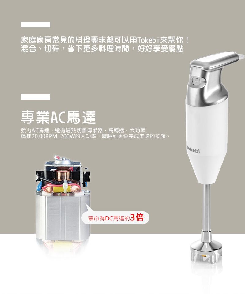 家庭廚房常見的料理需求都可以用Tokebi幫你!混合、切碎省下更多料理時間好好享受餐點專業馬達強力AC馬達還有過熱切斷傳感器高轉速,大功率轉速20,00RPM 200W的大功率,體驗到更快完成美味的菜餚Tokebi壽命為DC馬達的3倍