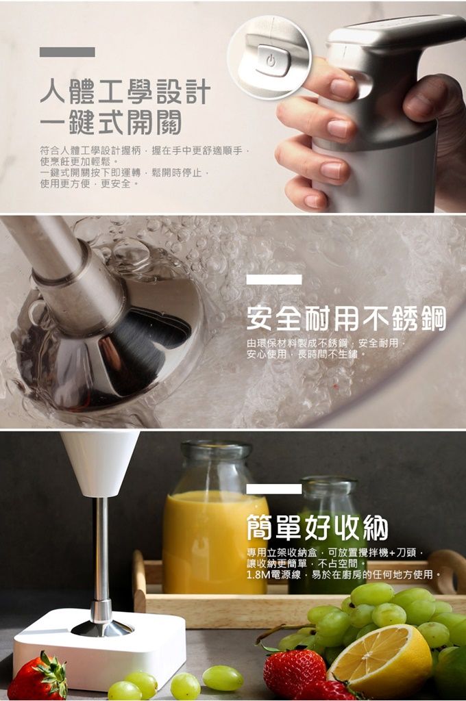 人體工學設計一鍵式開關符合人體工學設計握柄握在手中更舒適使烹飪更加輕鬆一鍵式開關按下即運轉鬆開時停止使用更方便更安全安全耐用不銹鋼由環保材料製成不銹鋼安全耐用安心使用長時間不生鏽簡單好收納專用立架收納盒可放置攪拌機+刀頭,「讓收納更簡單,不占空間。1.8M電源線,易於在廚房的任何地方使用。