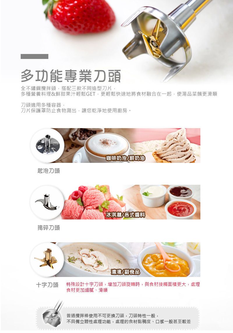 多功能專業刀頭全不鏽鋼頭搭配三款不同造型刀片多種營養料理&鮮甜果汁輕鬆GET更輕鬆快速地將食材融合在一起使湯品菜餚更滑順刀頭適用多種容器,刀片保護罩防止食物濺出,讓您乾淨地使用廚房。咖啡奶泡鮮奶油起泡刀頭冰淇淋/各式搗碎刀頭濃湯/副食品十字刀頭特殊設計十字刀頭,增加刀頭旋轉時,與食材接觸面積更大,處理食材更加細膩、滑順普通攪拌棒使用不可更換刀頭,刀頭特性一般,不具備立體性處理功能,處理的食材黏稠度、口感一般甚至較差