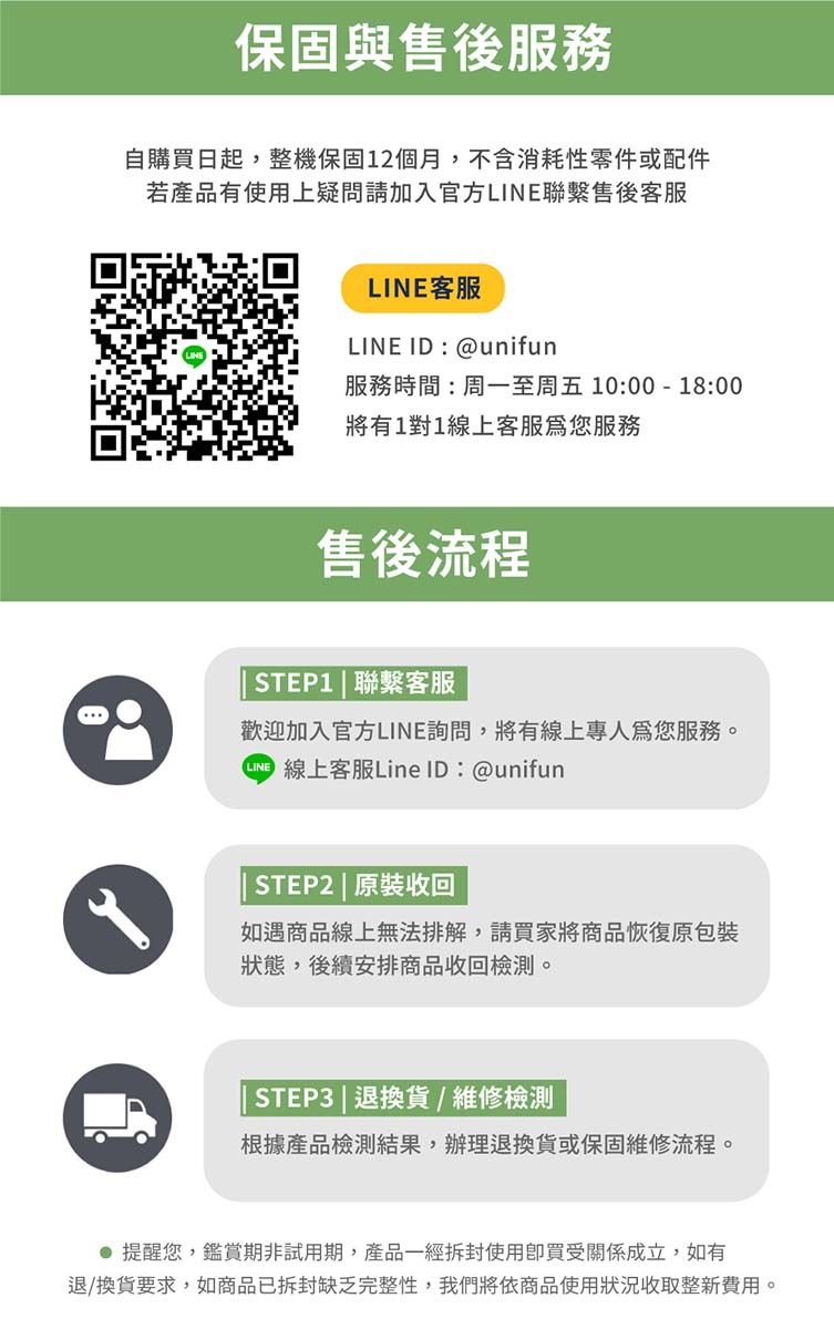 保固與售後服務自購買日起,整機保固12個月,不含消耗性零件或配件若產品有使用上疑問請加入官方LINE聯繫售後客服LINE客服LINE ID:@unifun服務時間:周一至周五10:00-18:00將有1對1線上客服您服務售後流程STEP1 | 聯繫客服歡迎加入官方LINE詢問,將有線上為您服務。 線上客服Line ID:@unifunSTEP2 | 原裝收回如遇商品線上無法排解,請買家將商品恢復原包裝狀態,後續安排商品收回檢測。STEP3 | 退換貨/維修檢測根據產品檢測結果,辦理退換貨或保固維修流程。 提醒您,鑑賞期非試用期,產品一經拆封使用買受關係成立,如有退/換貨要求,如商品已拆封缺乏完整性,我們將依商品使用狀況收取整新費用。