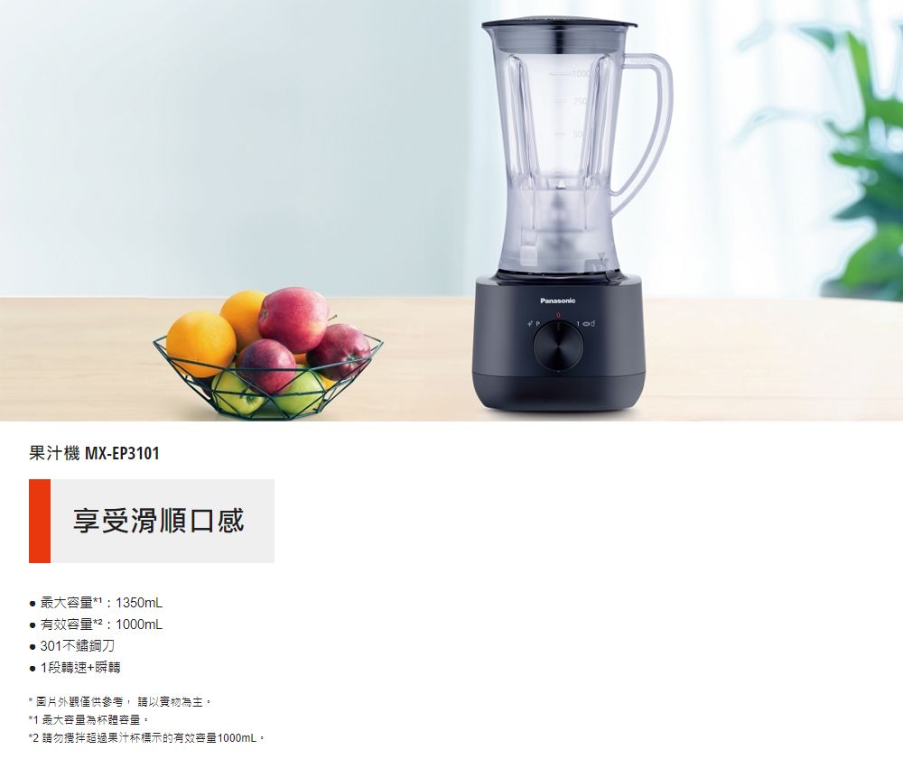 果汁機 MX-EP301享受滑順口感最大容量1 1350mL有效容量*:0mL301不鏽鋼刀1段轉速+瞬轉*圖片外觀僅供參考,請以實物為主。*1 最大容量為體容量。*2 請勿攪拌超過果汁杯標示的有效容量1000mL。Panasonic100