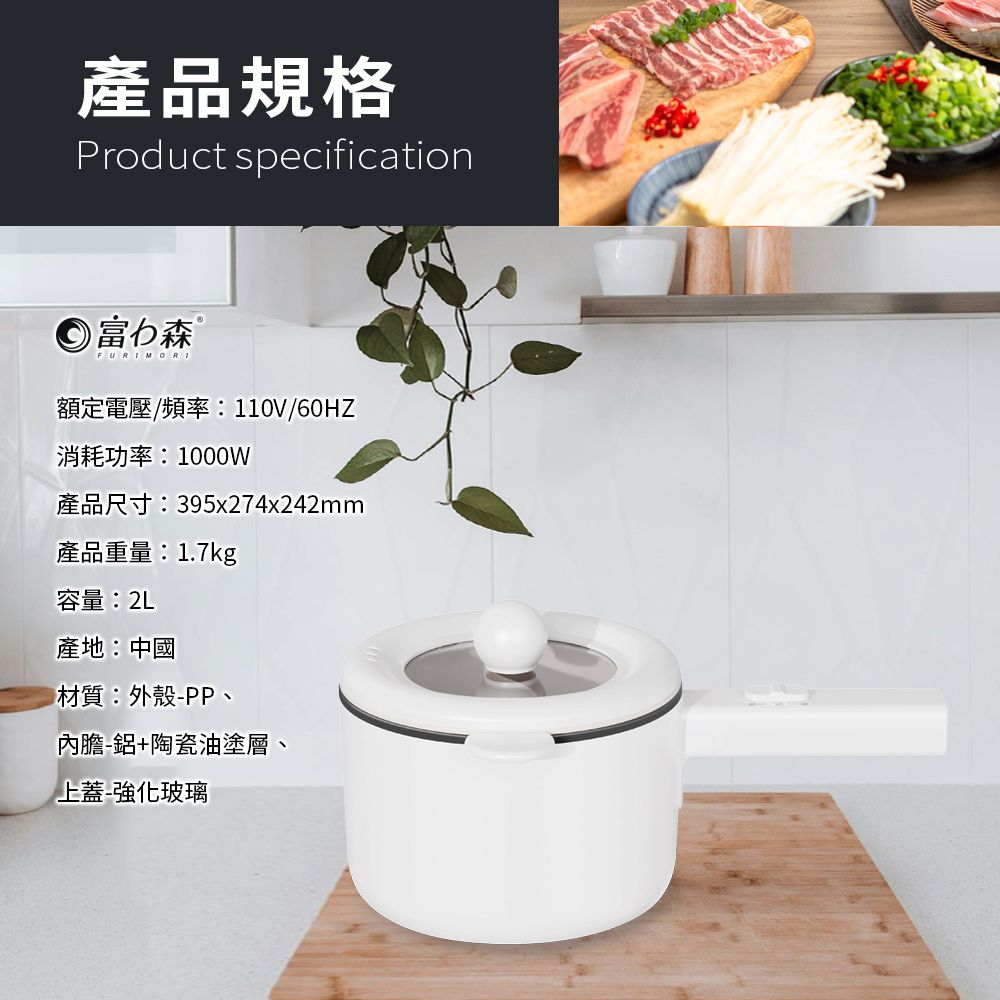 產品規格Product specification 富力森 ®FURIMORI額定電壓/頻率:110V/60HZ消耗功率:1000W產品尺寸:395x274x242mm產品重量:1.7kg容量:2L產地:中國材質:外殼PP、內膽-鋁+陶瓷油塗層、上蓋-強化玻璃