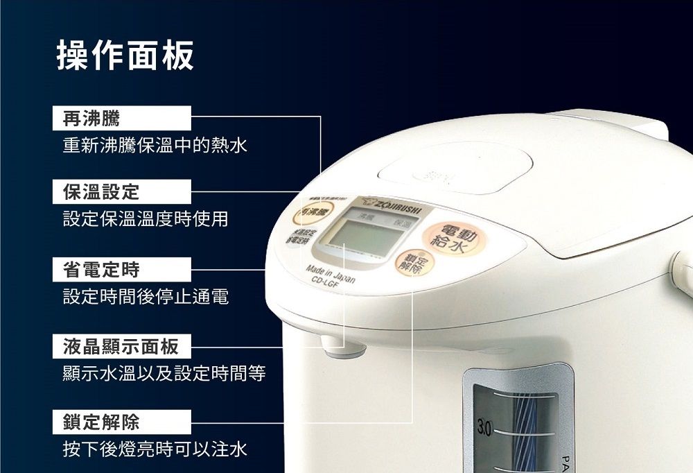 操作面板再沸騰重新沸騰保溫中的熱水保溫設定設定保溫溫度時使用CD-LGFMade in Japan省電定時設定時間後停止通電液晶顯示面板顯示水溫以及設定時間等鎖定解除按下後燈亮時可以注水保溫電動給水