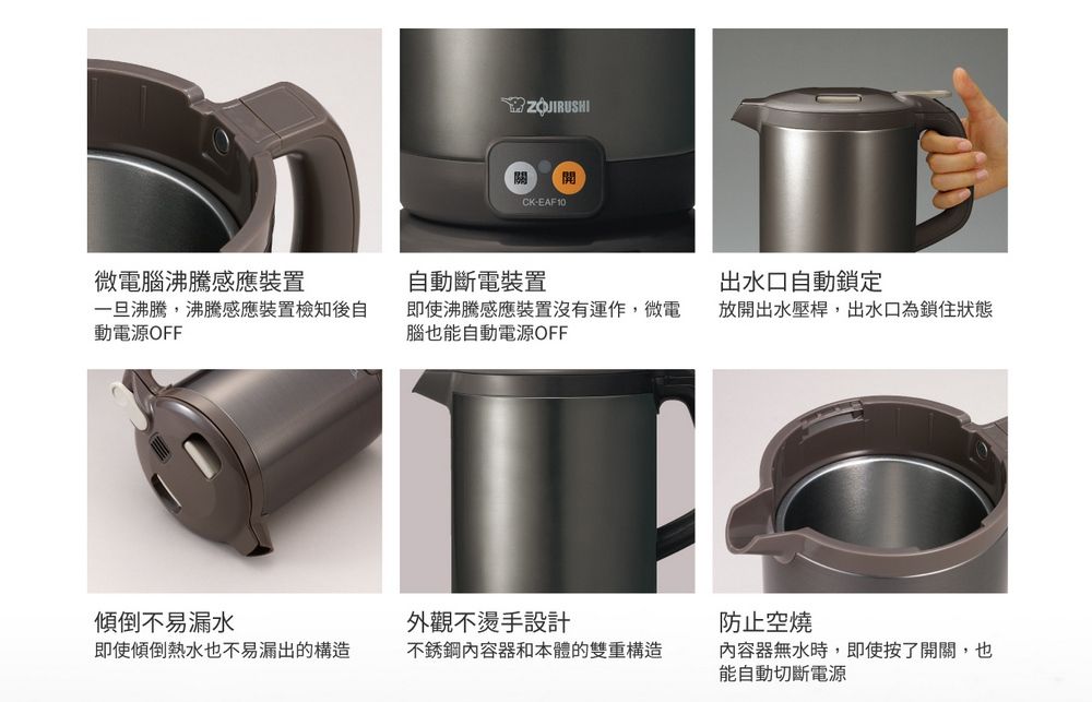ZOJIRUSHI開CK-EAF10微電腦沸騰感應裝置自動斷電裝置出水口自動鎖定一旦沸騰,沸騰感應裝置檢知後自動電源OFF即使沸騰感應裝置沒有運作,微電腦也能自動電源OFF放開出水壓桿,出水口為鎖住狀態傾倒不易漏水外觀不燙手設計防止空燒即使傾倒熱水也不易漏出的構造不銹鋼內容器和本體的雙重構造內容器無水時,即使按了開關,也能自動切斷電源