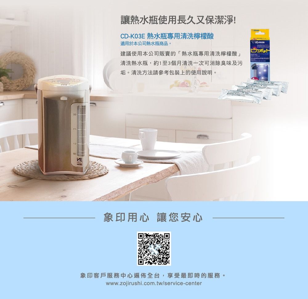 VE讓熱水瓶使用長久又保潔淨!CD-K03E 熱水瓶專用清洗檸檬酸適用於本公司熱水瓶商品。建議使用本公司販賣的「熱水瓶專用清洗檸檬酸」清洗熱水瓶,約1至3個月清洗一次可消除臭味及污垢。清洗方法請參考包裝上的使用說明。象印用心 讓您安心象印客戶服務中心遍佈全台,享受最即時的服務。www.zojirushi.com.tw/service-center