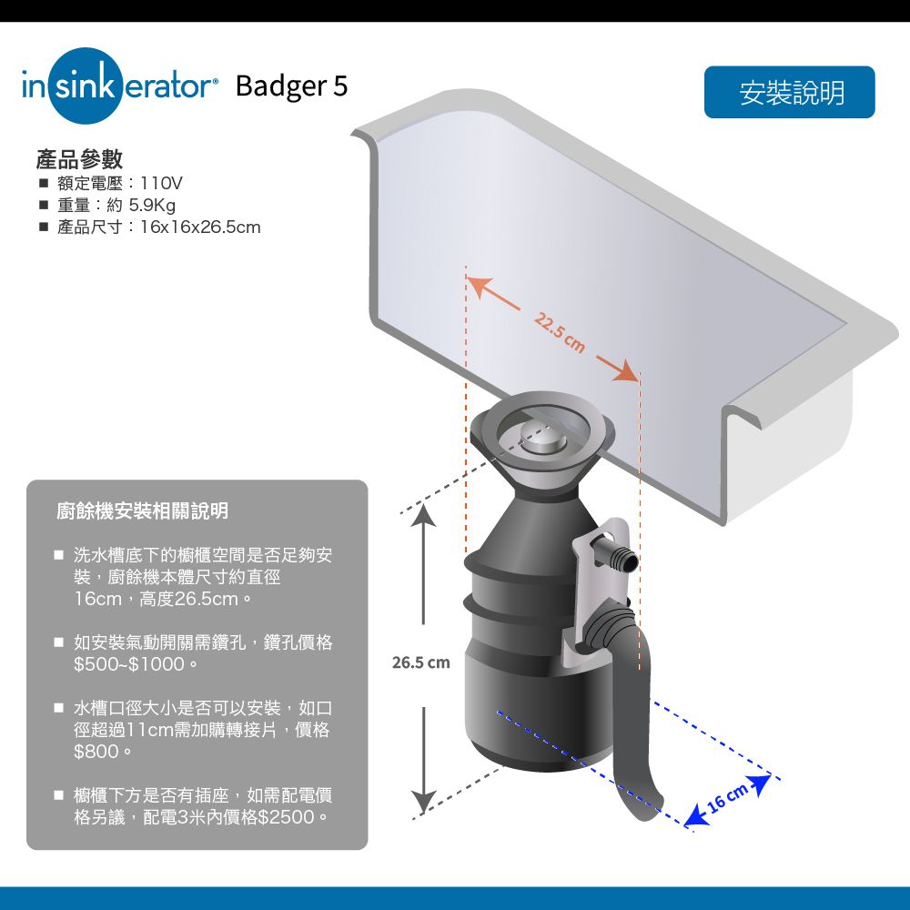 in sink erator Badger 5產品參數 額定電壓: 重量:約5.9Kg 產品尺寸:16x16x26.5cm廚餘機安裝相關說明 洗水槽底下的櫥櫃空間是否足夠安裝,廚餘機本體尺寸約直徑16cm,高度26.5cm。 如安裝氣動開關需鑽孔,鑽孔價格$500$1000  水槽口徑大小是否可以安裝,如口徑超過需加購轉接片,價格$800 櫥櫃下方是否有插座,如需配電價格另議,配電3米內價格$2500。26.5 cm22.5cm安裝說明- 16 cm