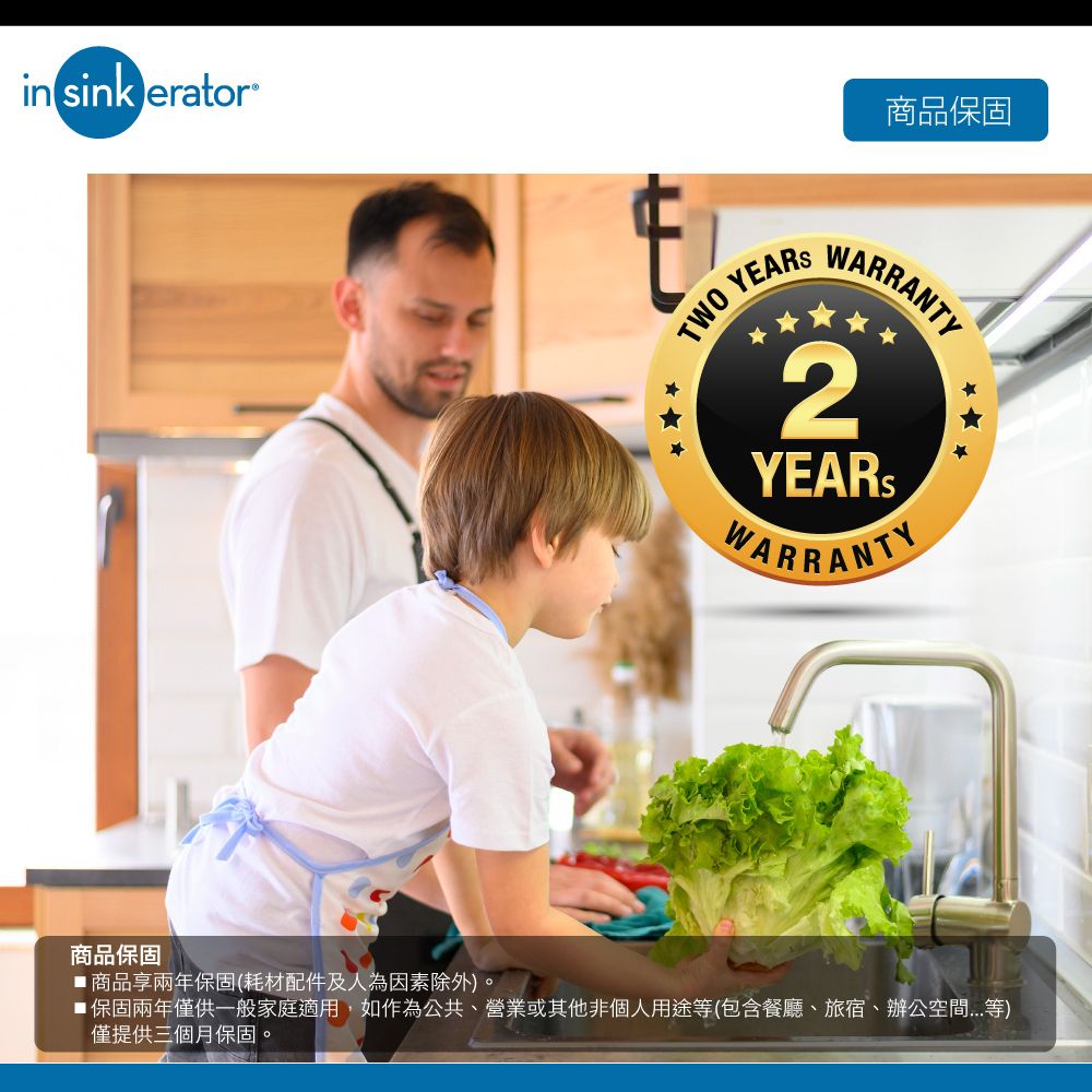 in sink erator®TWO YEARS商品保固WARRANTY2YEARSWARRANTY商品保固■商品享兩年保固(耗材配件及人為因素除外)。■ 保固兩年僅供一般家庭適用,如作為公共、營業或其他非個人用途(包含餐廳、旅宿、辦公空間等)僅提供三個月保固。