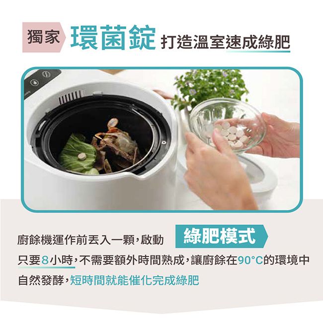 獨家 環菌錠 打造溫室速成綠肥廚餘機運作前丟入一顆,啟動 綠肥模式只要8小時,不需要額外時間熟成,讓廚餘在90°C的環境中自然發酵,短時間就能催化完成綠肥