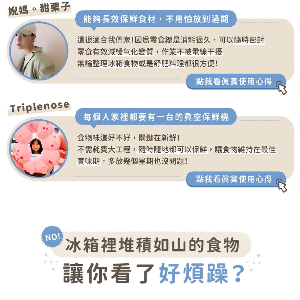 婗媽。甜栗子能夠長效保鮮食材,不用怕放到過期這很適合我們家!因爲零食總是消耗很久,可以隨時密封零食有效減緩氧化變質,作業不被電線干擾無論整理冰箱食物或是舒肥料理都很方便!點我看眞實使用心得Triplenose每個人家裡都要有一台的保鮮機食物味道好不好,關鍵在新鮮!不需耗費大工程,隨時隨地都可以保鮮,讓食物維持在最佳賞味期,多放幾個星期也沒問題!點我看真實使用心得NO!冰箱裡堆積如山的食物讓你看了好煩躁?