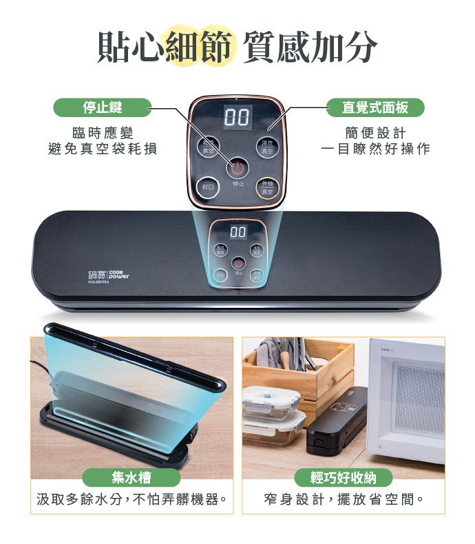 貼心細節 質感加分停止鍵00臨時應變避免袋耗損 COOK直覺式面板簡便設計真空一目瞭然好操作停止封口真空00集水槽輕巧好收納汲取多餘水分,不怕弄髒機器。窄身設計,擺放省空間。