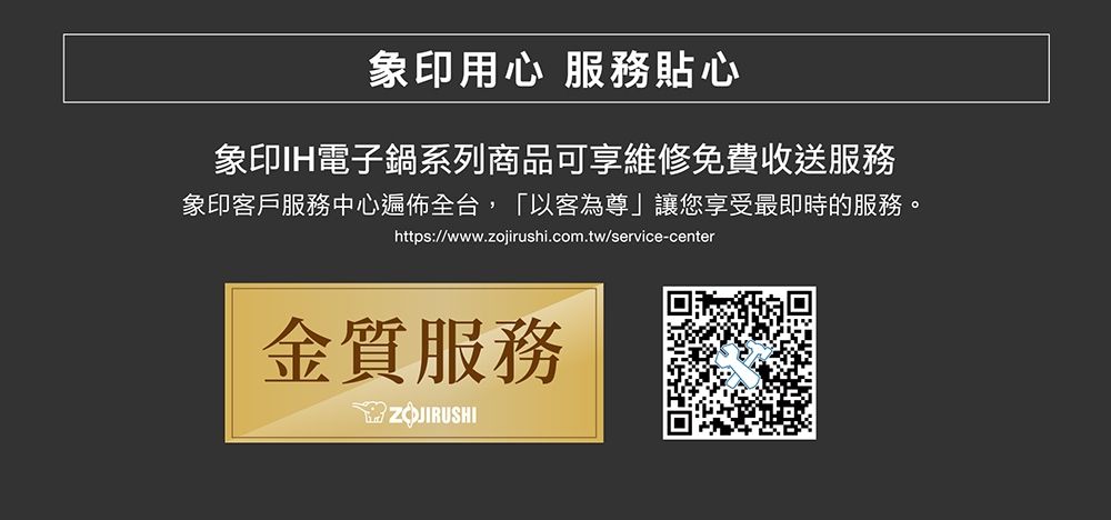象印用心 服務貼心象印IH電子鍋系列商品可享維修免費收送服務象印客戶服務中心遍佈全台,「以客為尊」讓您享受最即時的服務。https://www.zojirushi.com.tw/service-center金質服務ZOJIRUSHI