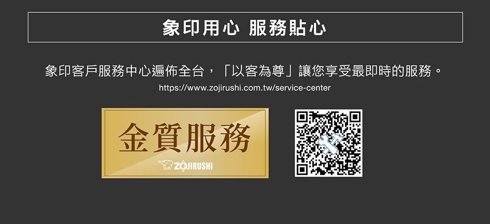 象印用心 服務貼心象印客戶服務中心遍佈全台,「以客為尊」讓您享受最即時的服務。https://www.zojirushi.com.tw/service-center金質服務ZOJIRUSHI