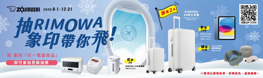 202512/31RIMOWA象印帶你飛!買象印「任一電器商品」即可參加登錄抽獎 M頭獎2RIMOWA30行李Essential Check- 1參獎 10名APPLE /肆獎Travel Blue25名 元活動QR CODE貳獎3名RIMOWA 21箱市價:30,500元※獎項以實物為準,恕無色、退換服務。