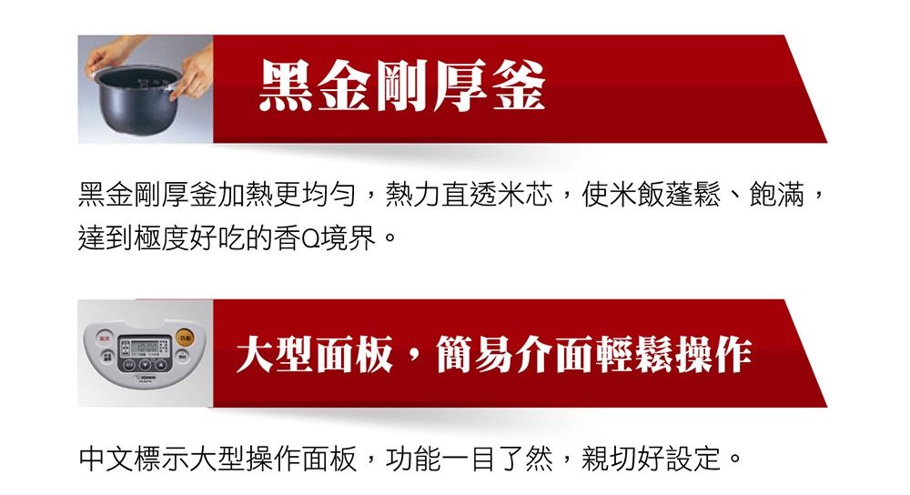 黑金刚厚釜黑金剛厚釜加熱更均勻,熱力直透米芯,使米飯蓬鬆、飽滿,達到極度好吃的香Q境界。大型面板,簡易介面輕鬆操作中文標示大型操作面板,功能一目了然,親切好設定。