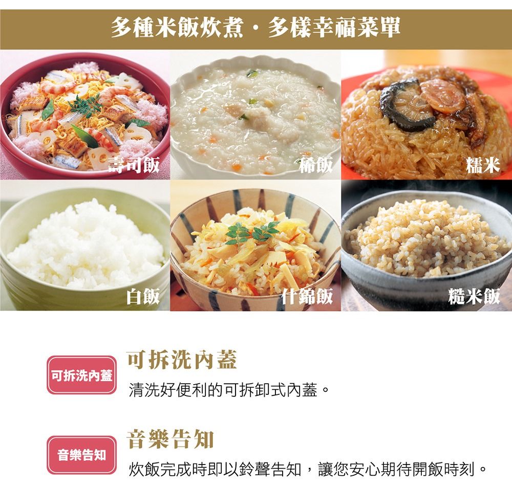 多種米飯炊煮·多樣幸福菜單壽司飯稀飯糯米白飯什錦飯糙米飯可拆洗蓋可拆洗蓋清洗好便利的可拆卸式內蓋。音樂告知音樂告知炊飯完成時即以鈴聲告知,讓您安心期待開飯時刻。