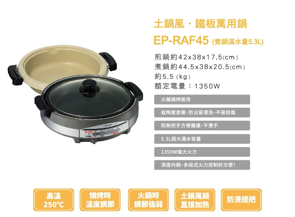 高溫250土鍋風鐵板萬用鍋EP-RAF45 (煮鍋滿水量5.3L)煎鍋約42x38x17.5(cm)煮鍋約44.5x38x20.5(cm)約5.5(kg)額定電量:1350W火鍋燒烤兩用鈦陶瓷塗層防沾易清洗,不易刮傷防把手方便搬運,不燙手5.3L超大滿水容量1350W火力深度內鍋,多段式火力控制好方便!燒烤時火鍋時土鍋風鍋防燙提把溫度調節調節強弱直接加熱