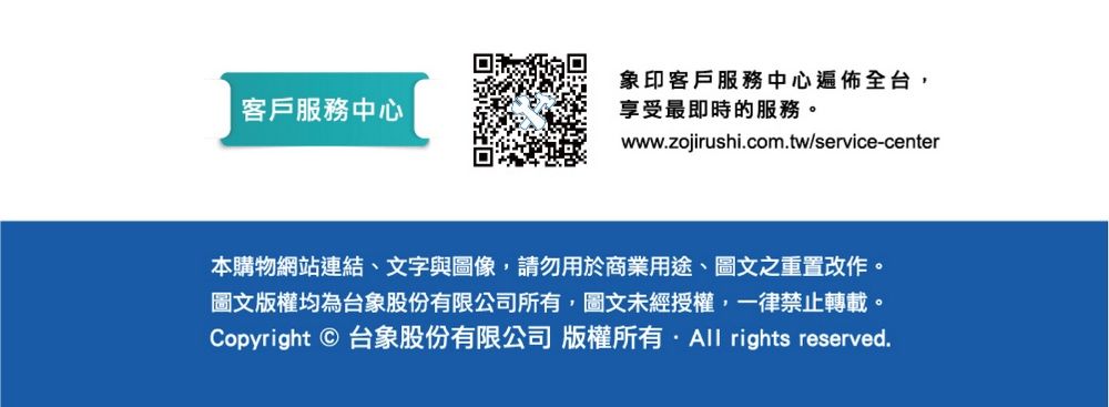 客戶服務中心象印客戶服務中心遍佈全台享受最即時的服務。www.zojirushi.com.tw/service-center本購物網站連結、文字與圖像,請勿用於商業用途、圖文之重置改作。圖文版權均為台象股份有限公司所有,圖文未經授權,一律禁止轉載。Copyright  台象股份有限公司 版權所有 rights reserved.