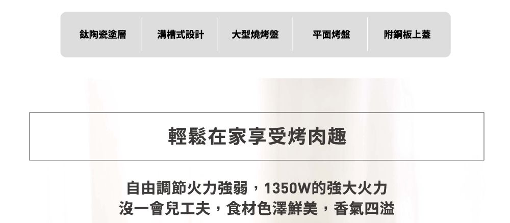 鈦陶瓷塗層溝槽式設計大型燒烤盤平面烤盤附鋼板上蓋輕鬆在家享受烤肉趣自由調節火力強弱,1350W的強大火力沒一會兒工夫,食材色澤鮮美,香氣四溢