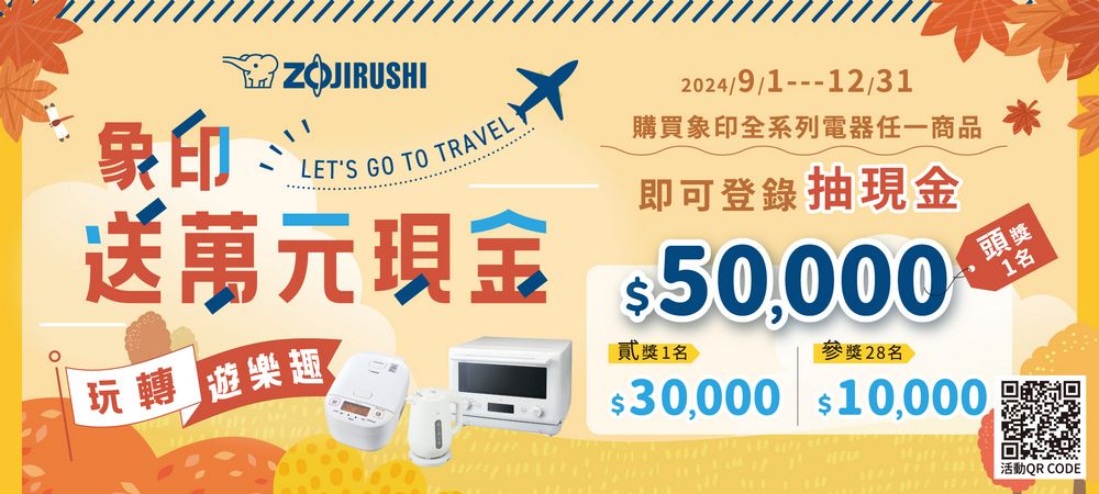 ZOJIRUSHI2024/9/112/31象印LETS GO TO TRAVEL購買象印全系列電任一商品即可登錄抽送萬元現金 50000玩轉 遊樂趣獎1參獎28名 $30,000 $10,000,頭獎1名器活動QR CODE