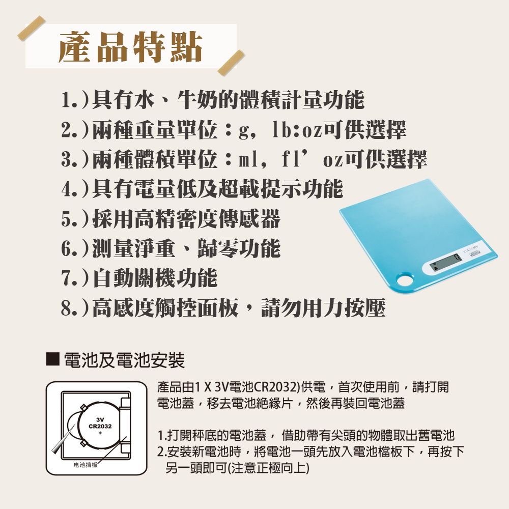 產品特點.)具有水、牛奶的體積計量功能2.)兩種重量單位::oz可供選擇3.)兩種體積單位:ml,可供選擇4.)具有電量低及超載提示功能5.)採用高精密度傳感器6.)測量淨重、歸零功能7.)自動關機功能8.)高感度觸控面板,請勿用力按壓1電池及電池安裝电池挡板3VCR2032產品由1 X 3V電池CR2032)供電,首次使用前,請打開電池蓋,移去電池絕緣片,然後再裝回電池蓋1.打開秤底的電池蓋,借助帶有尖頭的物體取出舊電池2.安裝新電池時,將電池一頭先放入電池檔板下,再按下另一頭即可(注意正極向上) RY