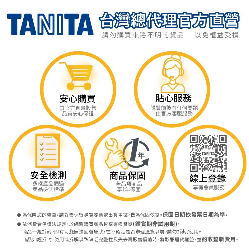 TANITA 台灣總代理官方直營請勿購買來路不明的貨品以免權益受損安心購買貼心服務官方直營販售品質安心保證購買前後有任何問題由官方客服服務TAMITA安全檢測商品保固線上登錄多樣產品通過商品檢測標準全品項商品享1年保固享有會員服務為保障您的權益,請妥善保留購買發票或出貨單據,做為保固依據。保固日期依發票日期為準。依消費者保護法規定,於網路購買商品皆享有鑑賞期(鑑賞期非試用期)。商品一經拆封,即有可能無法回復原狀,在不確定是否辦理退貨以前,請勿拆封/使用。商品如經拆封、使用或拆解以致缺乏完整性及失去再販售價值時,將影響退貨權益,並酌收整新費用。