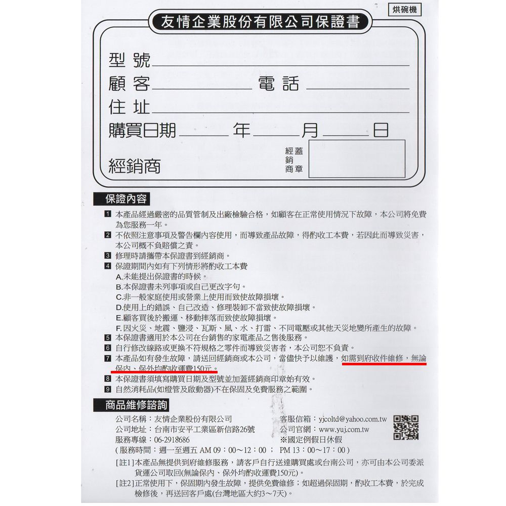 型號烘碗機友情企業股份有限公司證書顧客.電話住址購買日期經蓋經銷商銷商章證容 產品經過嚴密的品質管制及出廠檢驗合格如顧客在正常使用情況下故障本公司將免費為您服務一年。 不依照注意事項及警告欄內容使用而導致產品故障,得工本費,若因此而導致災害,本公司概不負賠償之責。 修理時請攜帶本保證書到經銷商。 保證期間內如有下列情形將工本費A.未能提出保證書的時候。.本保證書未列事項或自己更改字句。C.非一般家庭使用或營業上使用而致使故障損壞。D.使用上的錯誤,自己改造修理裝卸不當致使故障損壞。E.顧客買後於搬運、移動摔落而致使故障損壞。F. 因火災、地震、鹽浸、瓦斯、風、水、打雷、不同電壓或其他天災地變所產生的故障。 本保證書適用於本公司在台銷售的家電產品之售後服務。 自行修改線路或更換不符規格之零件而導致災害者,本公司恕不負責。 本產品如有發生故障,請送回經銷商或本公司,當儘快予以維護,如需到府收件維修,無論保,保外均酌收運費150元。本保證書須填寫購買日期及型號並加蓋經銷商印章始有效。B 自然消耗品(如燈管及啟動器)不在保固及免費服務之範圍。商品維修諮詢公司名稱:友情企業股份有限公司公司地址:台南市安平工業區新信路26號服務專線:06-2918686客服信箱:yjcoltd@yahoo.com.tw公司官網:www.yuj.com.tw※國定例假日休假(服務時間:週一至週五 AM 09:00~12:00; PM13:00~17:00)[註1]本產品無提供到府維修服務,請客戶自行送達購買處或台南公司,亦可由本公司委派貨運公司取回(無論保內,保外均酌收運費150元)。[註2]正常使用下,保固期內發生故障,提供免費維修;如超過保固期,酌收工本費,於完成檢修後,再送回客戶處(台灣地區大約3~7天)。