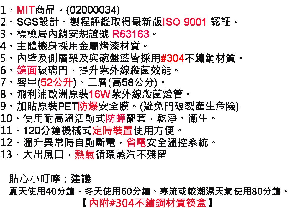 1MIT商品。(02000034)2、SGS設計、製程評鑑取得最新版ISO 9001 認証。3、標檢局安規證號 R63163。4、主體機身採用金屬烤漆材質。5、內壁及側層架及與碗盤籃皆採用#304不鏽鋼材質。6、鏡面玻璃門提升紫外線殺菌效能。7、容量(52公升)、二層(高58公分)。8、飛利浦歐洲原裝16W紫外線殺菌燈管。9、加貼原裝PET防爆安全膜。(避免門破裂產生危險)10、使用耐高溫活動式防蟑襯套、乾淨、衛生。11、120分鐘機械式定時裝置使用方便。12、溫升異常時自動斷電,省電安全溫控系統。13、大出風口,熱氣循環蒸汽不殘留貼心小叮嚀建議夏天使用40分鐘、冬天使用60分鐘、寒流或較潮濕天氣使用80分鐘。【內附#304不鏽鋼材質筷盒】