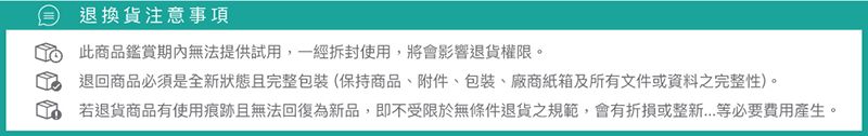 退換貨注意事項此商品鑑賞期內無法提供試用,一經拆封使用,將會影響退貨權限。退回商品必須是全新狀態且完整包裝(保持商品、附件、包裝、紙箱及所有文件或資料之完整性)。若退貨商品有使用痕跡且無法回復為新品,即不受限於無條件退貨之規範,會有折損或整新等必要費用產生。