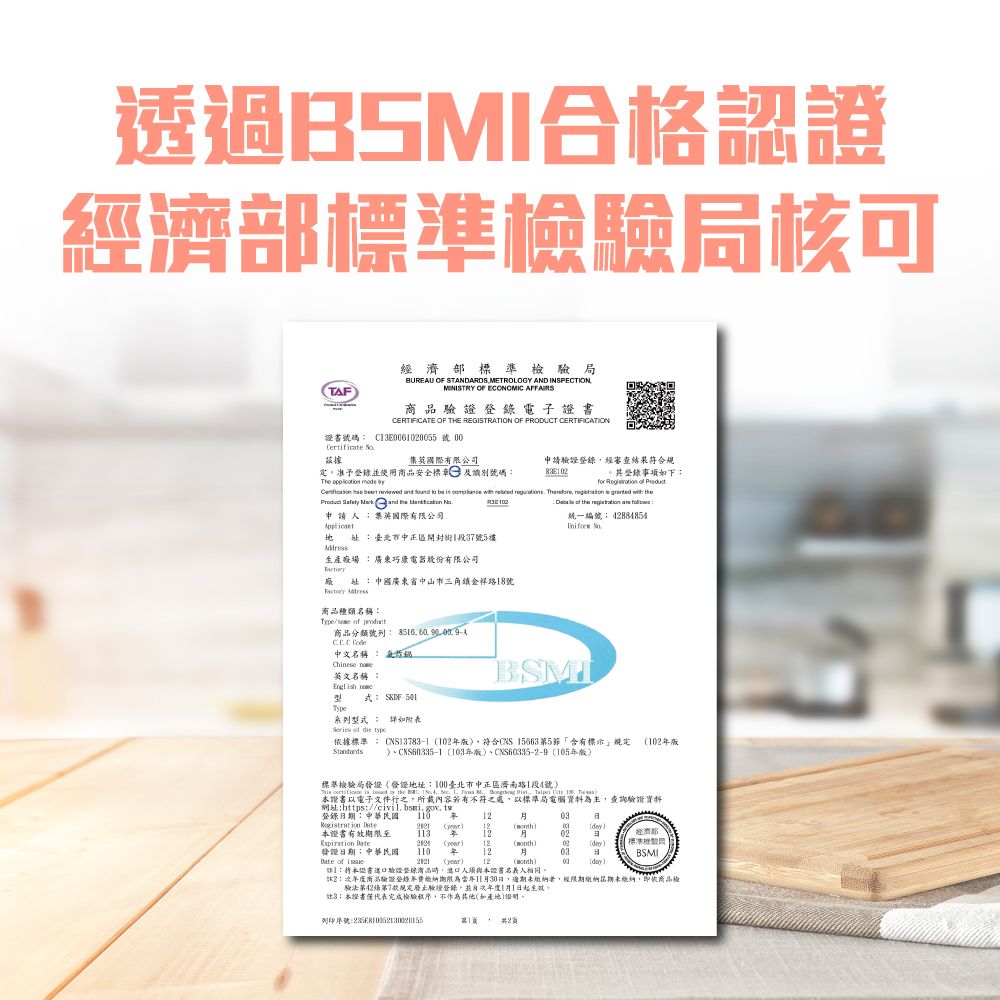 透過BSMI合格認證標準局核可TAF經濟部標準檢局BUREAU OF STANDARDS METROLOGY AND INSPECTIONMINISTRY OF ECONOMIC AFFAIRS電子CERTIFICATE OF THE REGISTRATION OF PRODUCT CERTIFICATION證書號碼Certificate 集國際有限公司申請驗證錄經審查結果符合規定准予登錄並使用商品安全標章及識別號碼其登錄事項下The   byfor                ,         the  申請人英有限公司   臺北市區1段7號5樓巧電器股份有限公司 中國廣東省中山市三角鎮金祥18號 商品種類名稱  ,  中文名稱 英文名稱炸English  式 SKF-501系列詳如附表Series  the    the   :統一編號4884854 BSMI依據標準: 10符合CNS 156635「含有標示 10版 103年版、105年版標準檢驗局發證地址:100臺北市中正區濟南路1段4號2  )證書以電子文件行之,所載內容不符之處,以標準局電腦資料為主,查詢驗證資料網站:https:登錄日期:中華民國03  ) ()證書有效期限至3 12經濟部02 : () 12 (month)標準檢驗發證日期:中華民國110 年1203BSMI of  () 12 ()day:本證書驗證登錄商品,人須與本證書名義人相同2:商品驗證登年期限為11月30日,逾期未繳納者,經限期繳納屆期未繳納,即商品檢驗法第42第7款定驗證登錄,並1月1日。3:本證書僅代表完成檢驗程序,不作為其他(如產地)證明。列印序號:第1(2