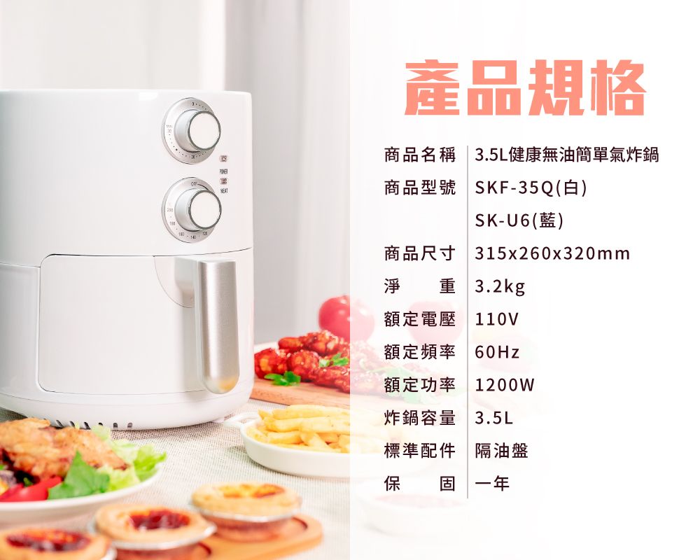 產品規格商品名稱  3.5L健康無油簡單氣炸鍋商品型號 SKF-35Q(白)SK-U6(藍)315x260x320mm商品尺寸淨 重3.2kg額定電壓110V額定頻率 60Hz額定功率 1200W炸鍋容量 3.5L標準配件 隔油盤保 固 一年