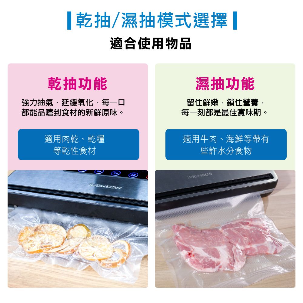 抽/濕抽模式選擇抽功能適合使用物品強力抽氣,延緩氧化,每一口都能品嚐到食材的新鮮原味。適用肉乾、乾糧等乾性食材濕抽功能留住鮮嫩,鎖住營養,每一刻都是最佳賞味期。適用牛肉、海鮮等帶有些許水分食物THOMSONTHOMSON