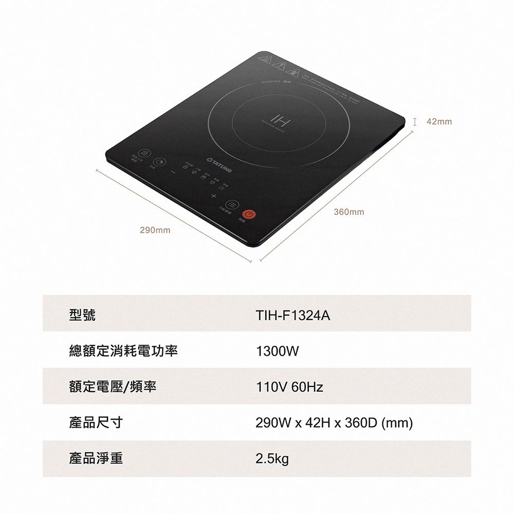 型號290mm 360mmTIH-F1324AI 42mm總額定消耗電功率1300W額定電壓/頻率產品尺寸產品淨重110V 60Hz290W  42H x 360D (mm)2.5kg