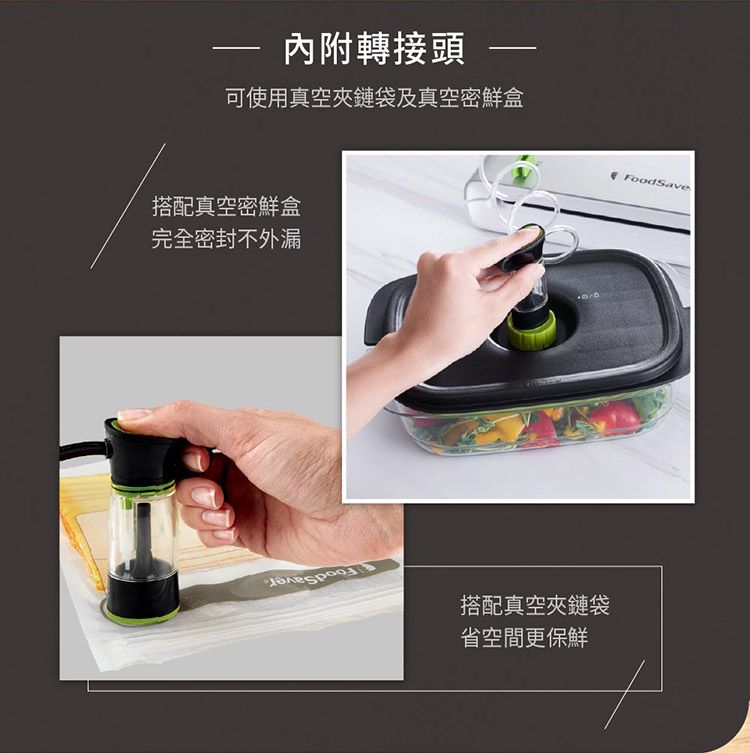 內附轉接頭 可使用真空夾鏈袋及真空密鮮盒搭配真空密鮮盒完全密封不外漏搭配真空夾鏈袋省空間更保鮮FoodSave