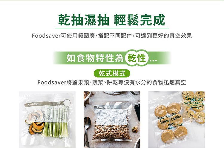 乾抽濕抽 輕鬆完成Foodsavr可使用範圍廣,搭配不同配件,可達到更好的真空效果如食物特性為乾性乾式模式Foodsaver將堅果類、蔬菜、餅乾等沒有水分的食物迅速真空 e