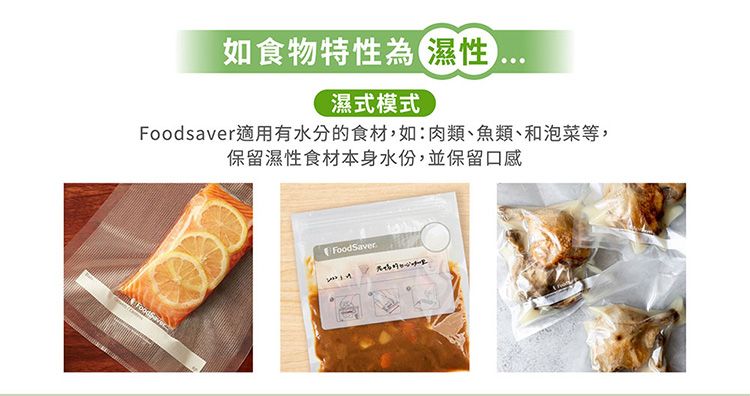 如食物特性為濕性濕式模式Foodsaver適用有水分的食材,如:肉類、魚類、和泡菜等,保留濕性食材本身水份,並保留口感FoodSaver