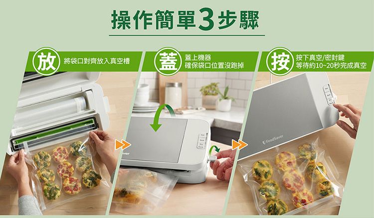 操作簡單3步驟將袋口對齊放入真空槽蓋蓋上機器確保袋口位置沒跑掉(按按下真空/密封鍵等待約10~20秒完成真空FoodSaver