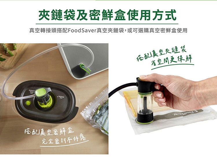 鏈袋及密鮮盒使用方式真空轉接頭搭配FoodSaver真空夾鏈袋,或可選購真空密鮮盒使用搭配真空夾鏈袋省空間更保鮮搭配真空密鮮盒完全密封
