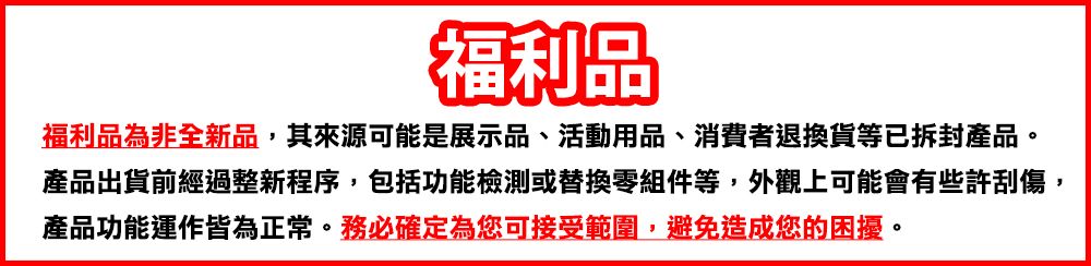 福利品福利品為非全新品,其來源可能是展示品、活動用品、消費者退換貨等已拆封產品。產品出貨前經過整新程序,包括功能檢測或替換零組件等,外觀上可能會有些許刮傷,產品功能運作皆為正常。務必確定為您可接受範圍,避免造成您的困擾。