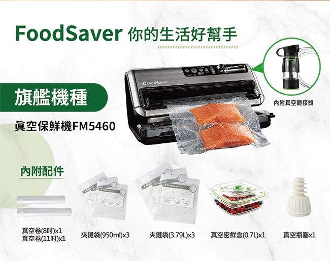 FoodSaver 你的生活好幫手旗艦機種眞空保鮮機FM5460內附配件內附真空轉接頭真空卷(8)x1真空卷(11)x1夾鏈袋(950ml)x3夾鏈袋(3.79L)x3真空密鮮盒(0.7L)x1真空瓶塞x1